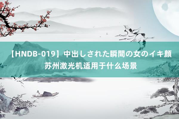 【HNDB-019】中出しされた瞬間の女のイキ顔 苏州激光机适用于什么场景