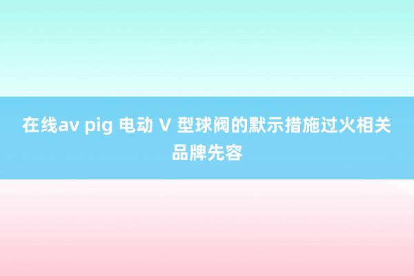 在线av pig 电动 V 型球阀的默示措施过火相关品牌先容