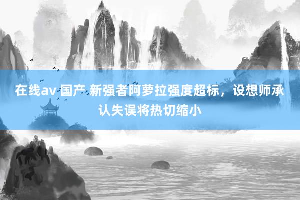 在线av 国产 新强者阿萝拉强度超标，设想师承认失误将热切缩小