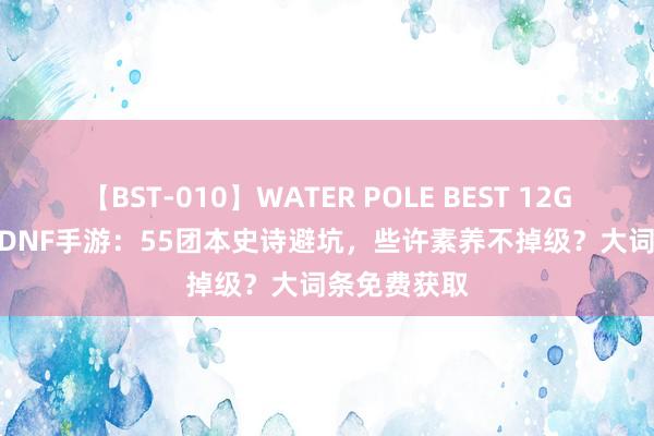 【BST-010】WATER POLE BEST 12GALs 8時間 DNF手游：55团本史诗避坑，些许素养不掉级？大词条免费获取