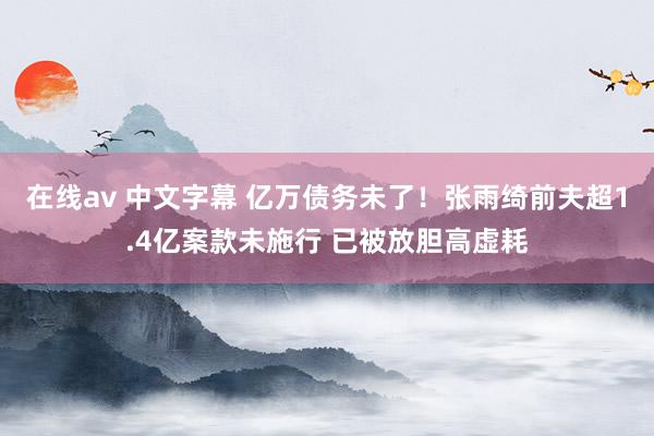 在线av 中文字幕 亿万债务未了！张雨绮前夫超1.4亿案款未施行 已被放胆高虚耗