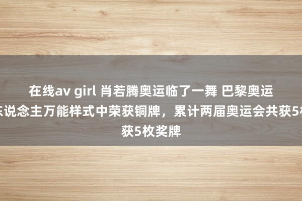 在线av girl 肖若腾奥运临了一舞 巴黎奥运会个东说念主万能样式中荣获铜牌，累计两届奥运会共获5枚奖牌