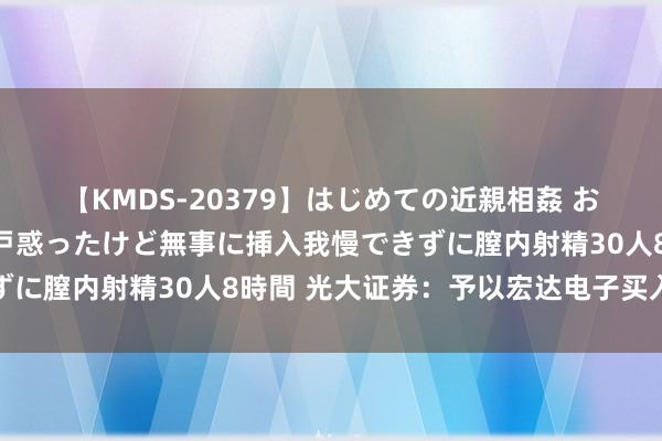 【KMDS-20379】はじめての近親相姦 おばさんの誘いに最初は戸惑ったけど無事に挿入我慢できずに膣内射精30人8時間 光大证券：予以宏达电子买入评级