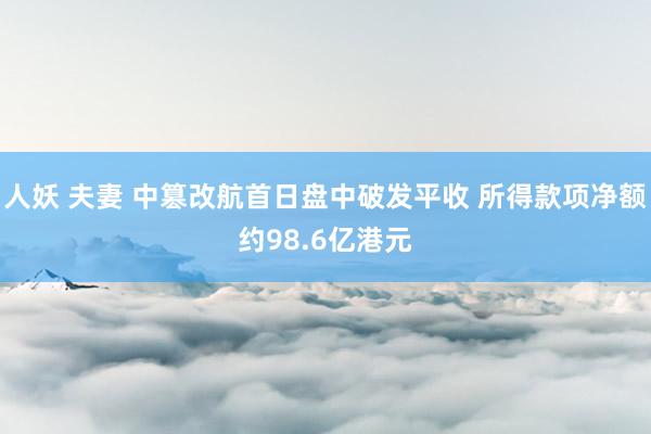 人妖 夫妻 中篡改航首日盘中破发平收 所得款项净额约98.6亿港元