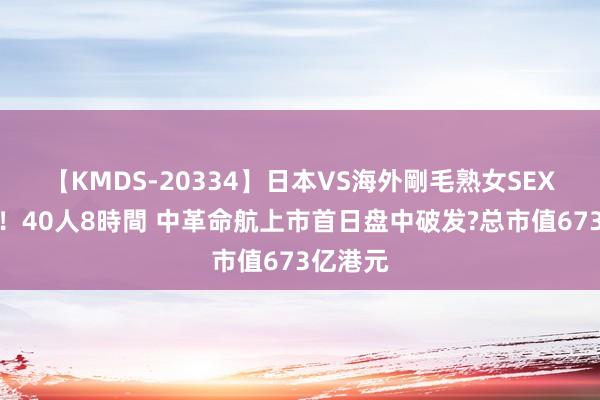 【KMDS-20334】日本VS海外剛毛熟女SEX対決！！40人8時間 中革命航上市首日盘中破发?总市值673亿港元