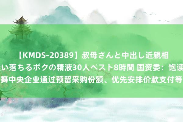 【KMDS-20389】叔母さんと中出し近親相姦 叔母さんの身体を伝い落ちるボクの精液30人ベスト8時間 国资委：饱读舞中央企业通过预留采购份额、优先安排价款支付等边幅赐与中小企业积极守旧