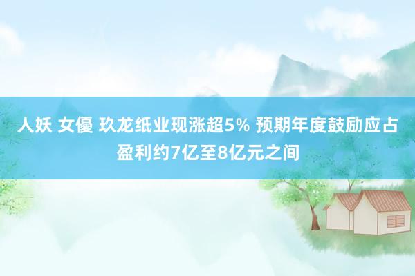 人妖 女優 玖龙纸业现涨超5% 预期年度鼓励应占盈利约7亿至8亿元之间