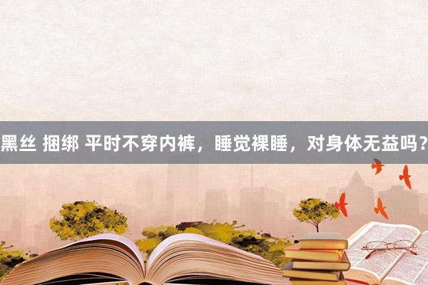黑丝 捆绑 平时不穿内裤,睡觉裸睡,对身体无益吗?