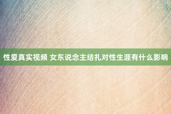性爱真实视频 女东说念主结扎对性生涯有什么影响