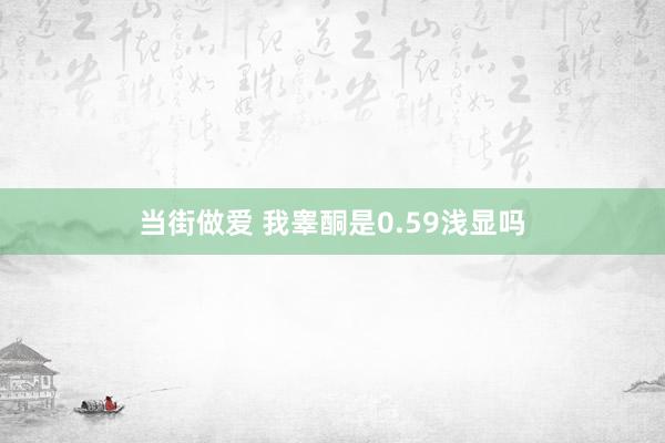 当街做爱 我睾酮是0.59浅显吗