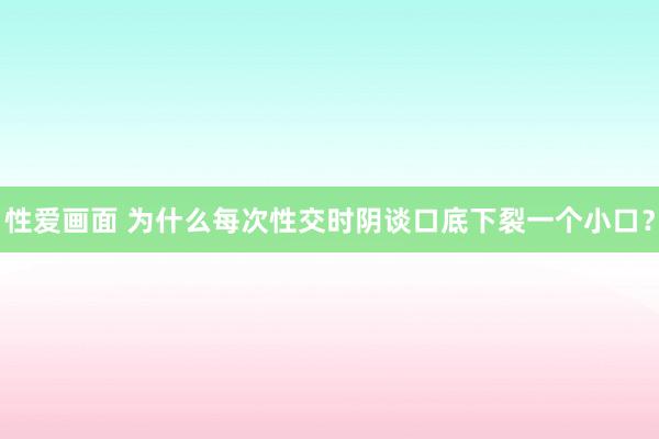 性爱画面 为什么每次性交时阴谈口底下裂一个小口？