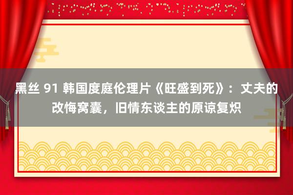 黑丝 91 韩国度庭伦理片《旺盛到死》：丈夫的改悔窝囊，旧情东谈主的原谅复炽