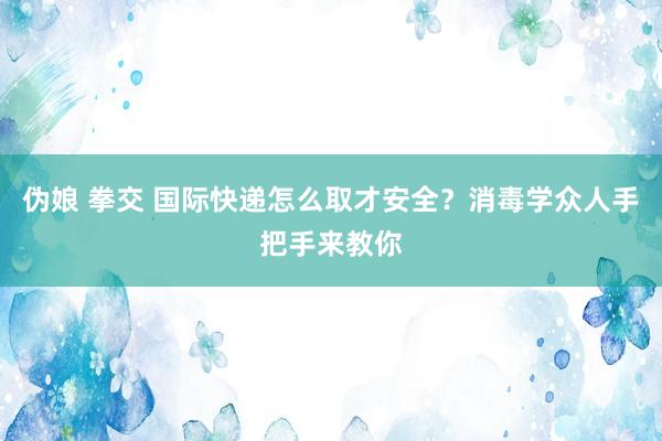 伪娘 拳交 国际快递怎么取才安全？消毒学众人手把手来教你