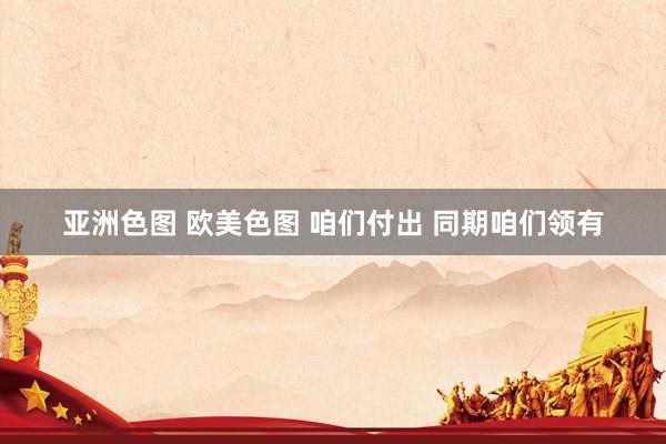 亚洲色图 欧美色图 咱们付出 同期咱们领有