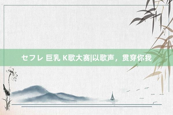 セフレ 巨乳 K歌大赛|以歌声，贯穿你我