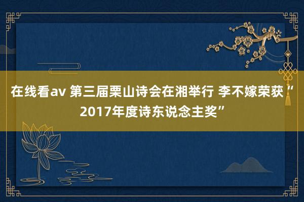 在线看av 第三届栗山诗会在湘举行 李不嫁荣获“2017年度诗东说念主奖”