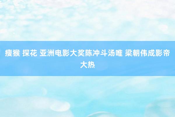 瘦猴 探花 亚洲电影大奖陈冲斗汤唯 梁朝伟成影帝大热