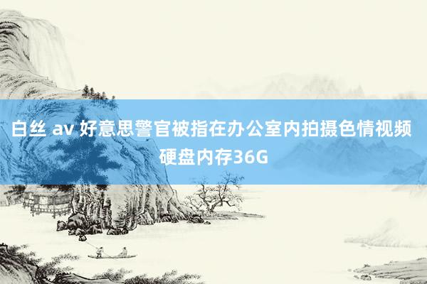 白丝 av 好意思警官被指在办公室内拍摄色情视频 硬盘内存36G