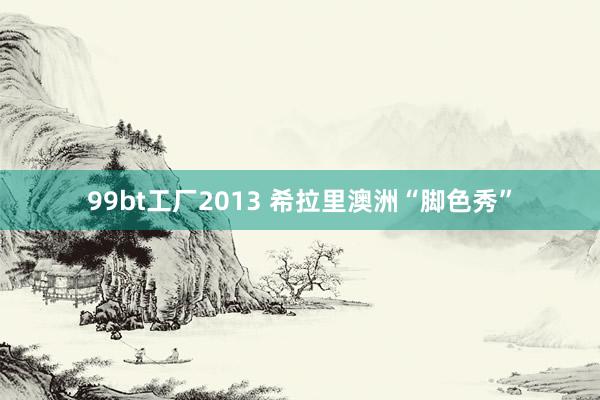 99bt工厂2013 希拉里澳洲“脚色秀”
