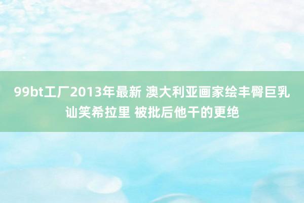 99bt工厂2013年最新 澳大利亚画家绘丰臀巨乳讪笑希拉里 被批后他干的更绝