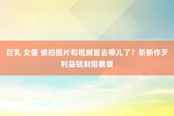 巨乳 女優 偷拍图片和视频皆去哪儿了？斩断作歹利益链刻阻截缓