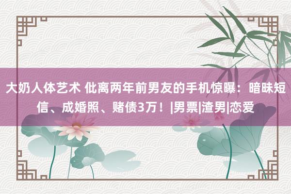 大奶人体艺术 仳离两年前男友的手机惊曝：暗昧短信、成婚照、赌债3万！|男票|渣男|恋爱