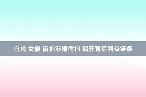 白虎 女優 街拍涉嫌偷拍 揭开背后利益链条