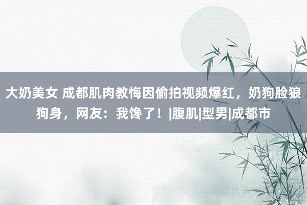 大奶美女 成都肌肉教悔因偷拍视频爆红，奶狗脸狼狗身，网友：我馋了！|腹肌|型男|成都市