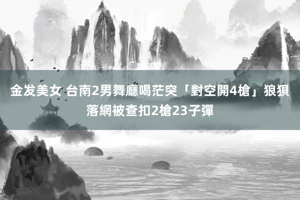 金发美女 台南2男舞廳喝茫突「對空開4槍」　狼狽落網被查扣2槍23子彈
