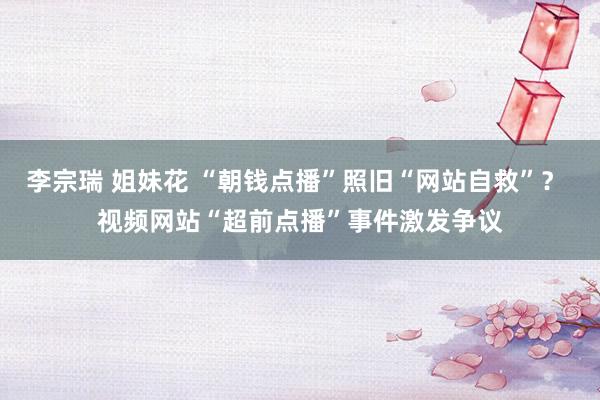 李宗瑞 姐妹花 “朝钱点播”照旧“网站自救”？ 视频网站“超前点播”事件激发争议