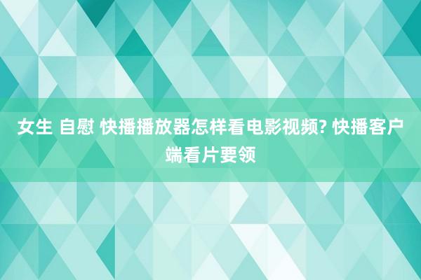 女生 自慰 快播播放器怎样看电影视频? 快播客户端看片要领