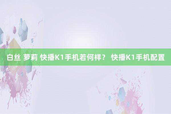 白丝 萝莉 快播K1手机若何样？ 快播K1手机配置