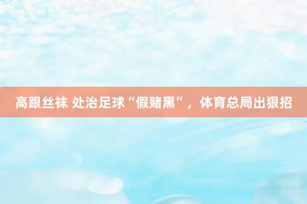 高跟丝袜 处治足球“假赌黑”，体育总局出狠招