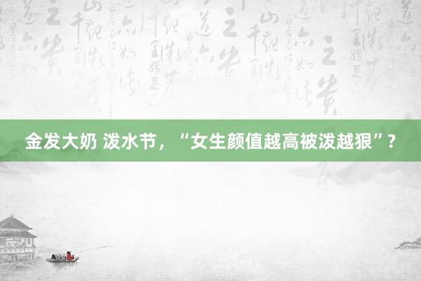 金发大奶 泼水节，“女生颜值越高被泼越狠”?