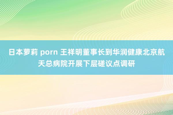 日本萝莉 porn 王祥明董事长到华润健康北京航天总病院开展下层磋议点调研