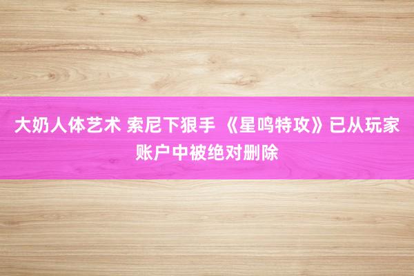 大奶人体艺术 索尼下狠手 《星鸣特攻》已从玩家账户中被绝对删除