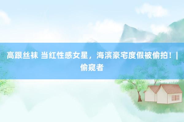 高跟丝袜 当红性感女星，海滨豪宅度假被偷拍！|偷窥者