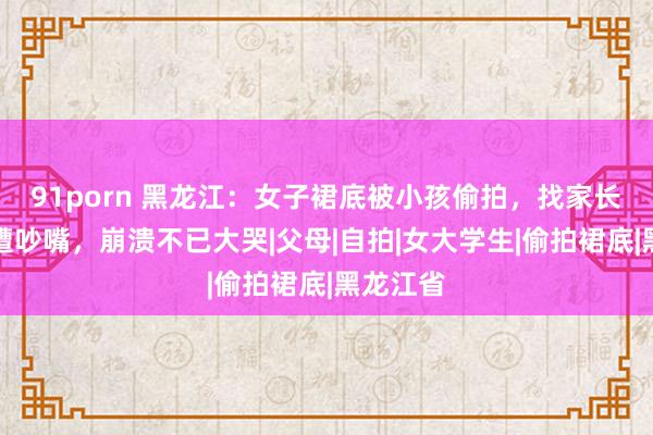 91porn 黑龙江：女子裙底被小孩偷拍，找家长说理反遭吵嘴，崩溃不已大哭|父母|自拍|女大学生|偷拍裙底|黑龙江省
