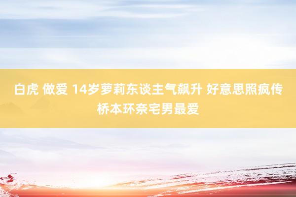 白虎 做爱 14岁萝莉东谈主气飙升 好意思照疯传桥本环奈宅男最爱