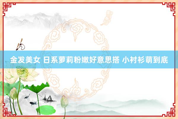 金发美女 日系萝莉粉嫩好意思搭 小衬衫萌到底