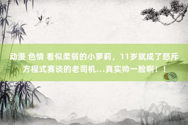 动漫 色情 看似柔弱的小萝莉，11岁就成了怒斥方程式赛谈的老司机…真实帅一脸啊！！