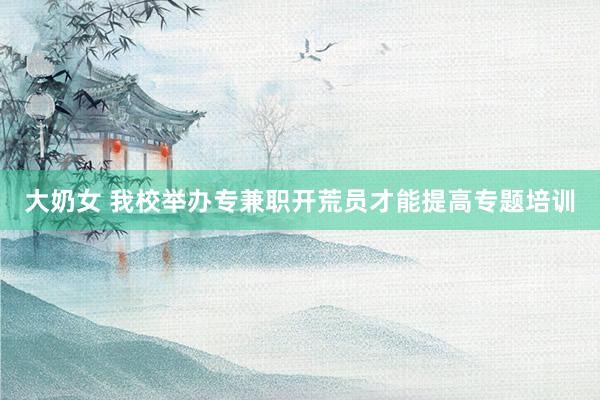 大奶女 我校举办专兼职开荒员才能提高专题培训