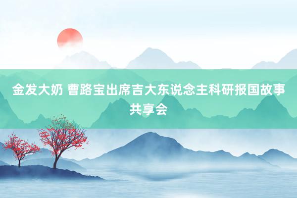 金发大奶 曹路宝出席吉大东说念主科研报国故事共享会
