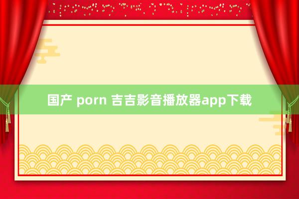国产 porn 吉吉影音播放器app下载
