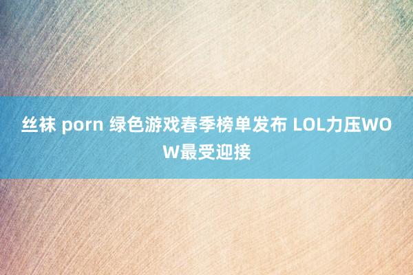 丝袜 porn 绿色游戏春季榜单发布 LOL力压WOW最受迎接