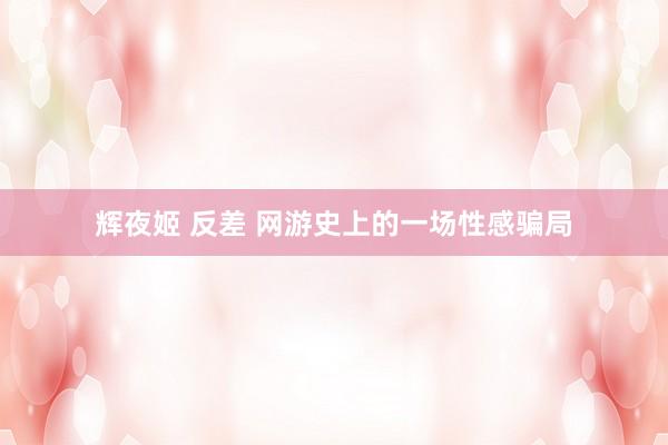 辉夜姬 反差 网游史上的一场性感骗局