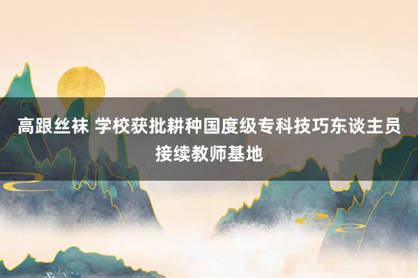 高跟丝袜 学校获批耕种国度级专科技巧东谈主员接续教师基地