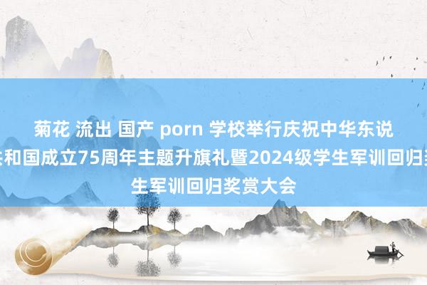 菊花 流出 国产 porn 学校举行庆祝中华东说念主民共和国成立75周年主题升旗礼暨2024级学生军训回归奖赏大会