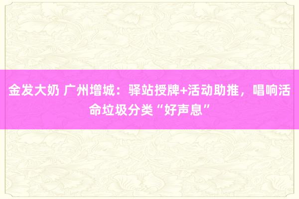 金发大奶 广州增城：驿站授牌+活动助推，唱响活命垃圾分类“好声息”
