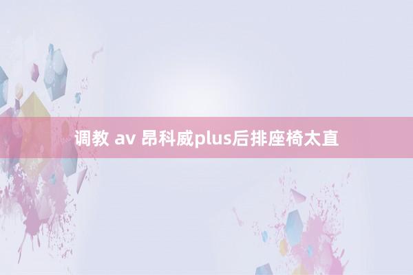 调教 av 昂科威plus后排座椅太直